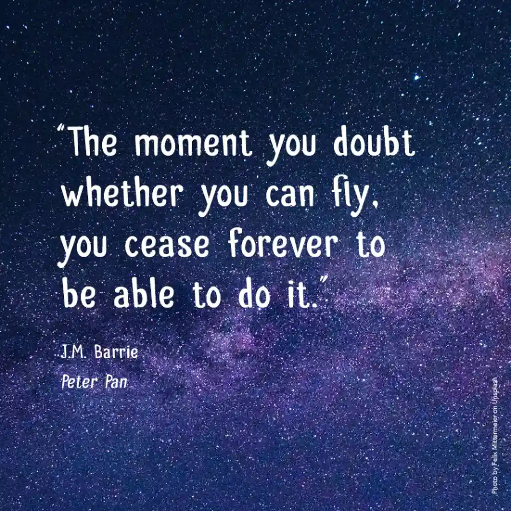 “The moment you doubt whether you can fly, you cease forever to be able to do it.”  J.M. Barrie, Peter Pan