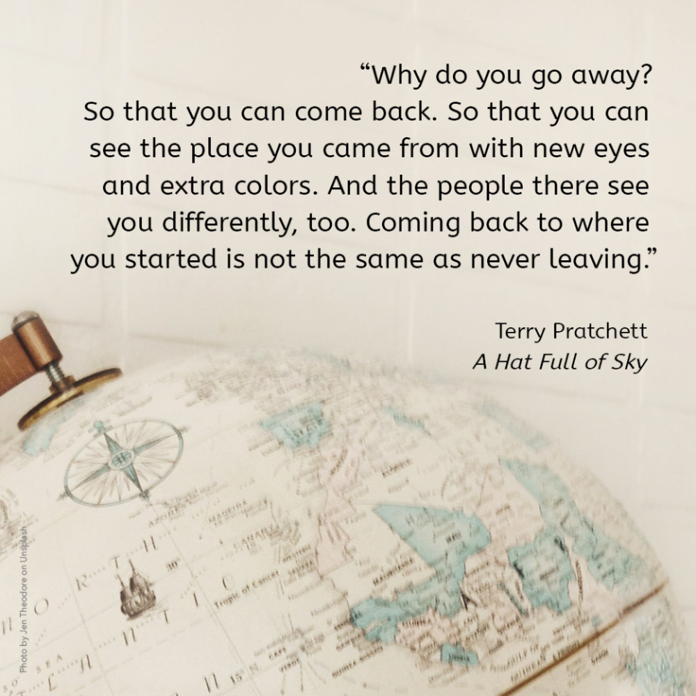 “Why do you go away? So that you can come back. So that you can see the place you came from with new eyes and extra colours. And the people there see you differently, too. Coming back to where you started is not the same as never leaving.” Terry Pratchett, A Hat Full of Sky