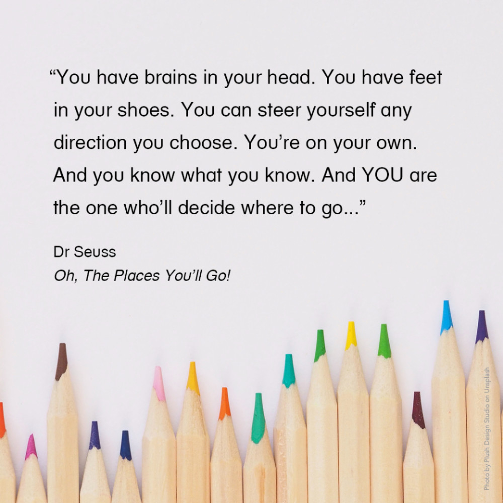 “You have brains in your head. You have feet in your shoes. You can steer yourself any direction you choose. You're on your own. And you know what you know. And YOU are the one who'll decide where to go...” Dr Seuss, Oh, The Places You'll Go!