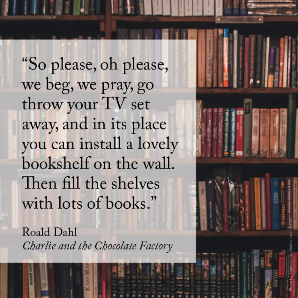 “So please, oh please, we beg, we pray, go throw your TV set away, and in its place you can install a lovely bookshelf on the wall. Then fill the shelves with lots of books.” Roald Dahl, Charlie and the Chocolate Factory