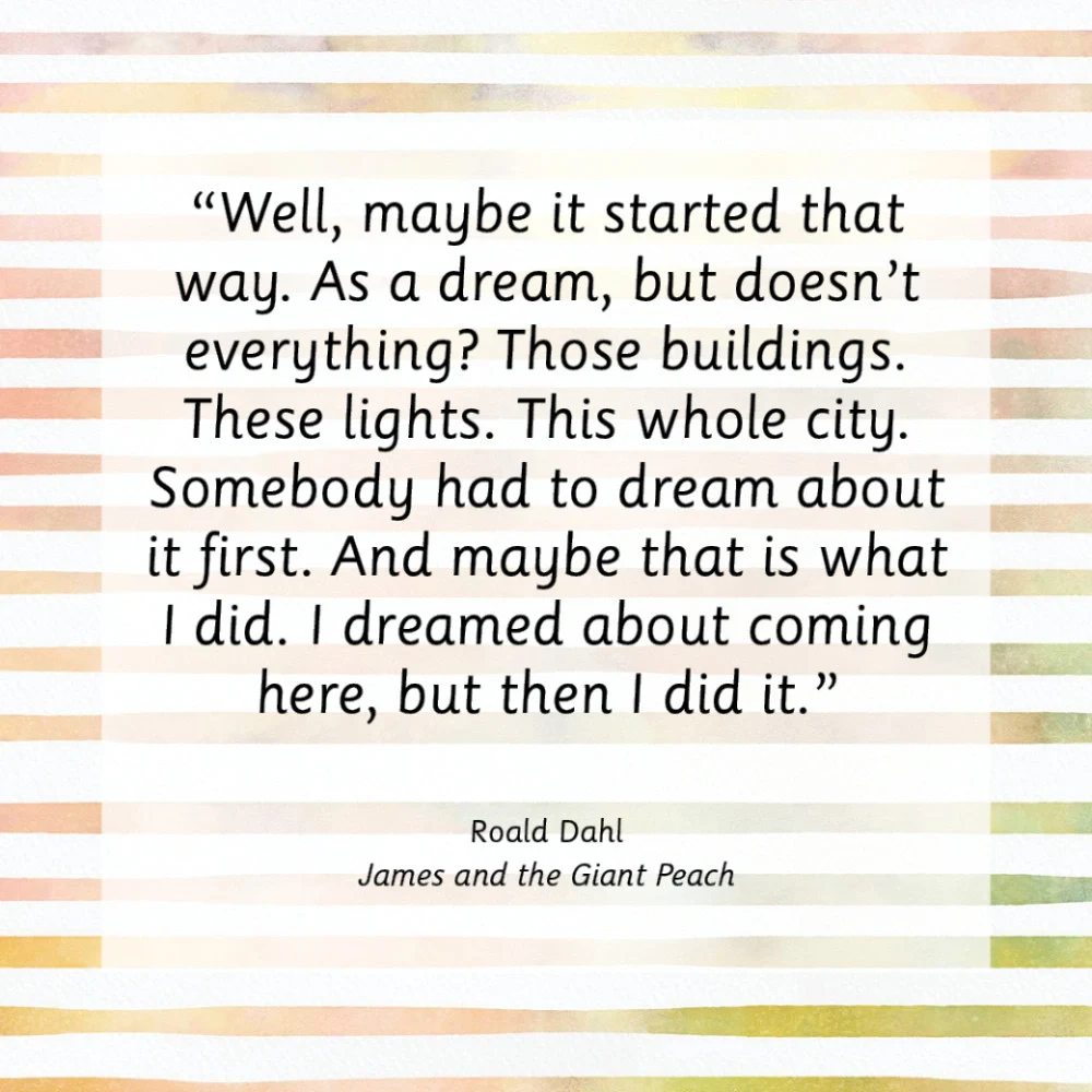 “Well, maybe it started that way. As a dream, but doesn’t everything? Those buildings. These lights. This whole city. Somebody had to dream about it first. And maybe that is what I did. I dreamed about coming here, but then I did it.”  Roald Dahl, James and the Giant Peach